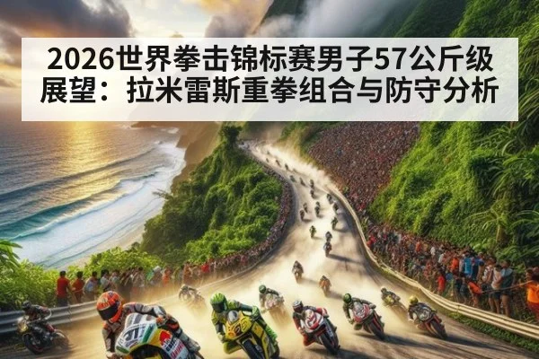 2026世界拳击锦标赛男子57公斤级展望:拉米雷斯重拳组合与防守分析